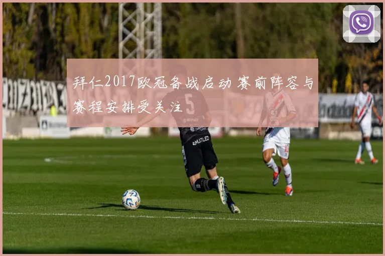 拜仁2017欧冠备战启动 赛前阵容与赛程安排受关注