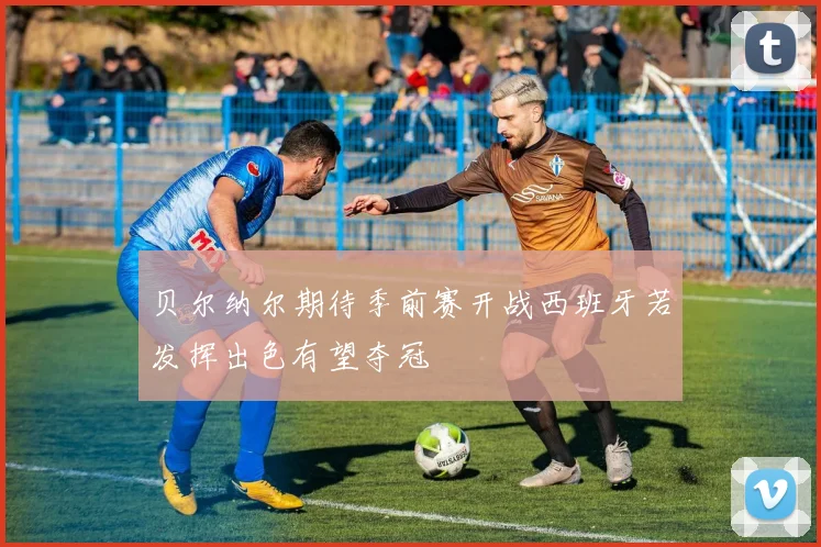 贝尔纳尔期待季前赛开战西班牙若发挥出色有望夺冠