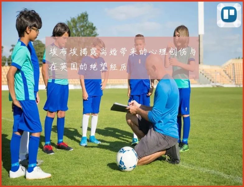 埃布埃揭露离婚带来的心理创伤与在英国的绝望经历
