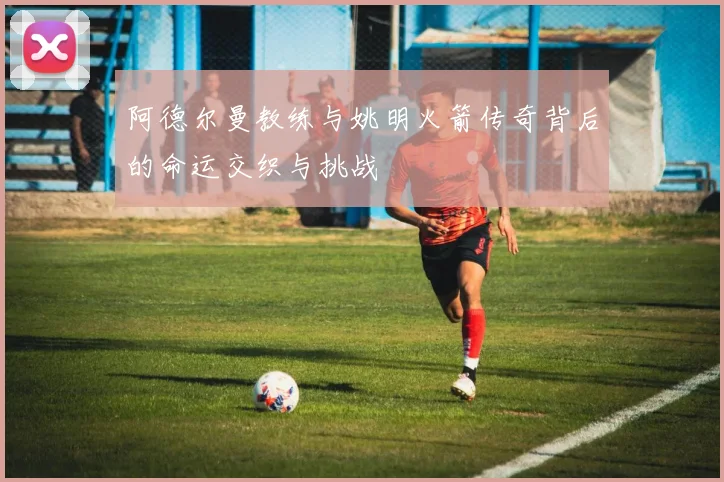 阿德尔曼教练与姚明火箭传奇背后的命运交织与挑战