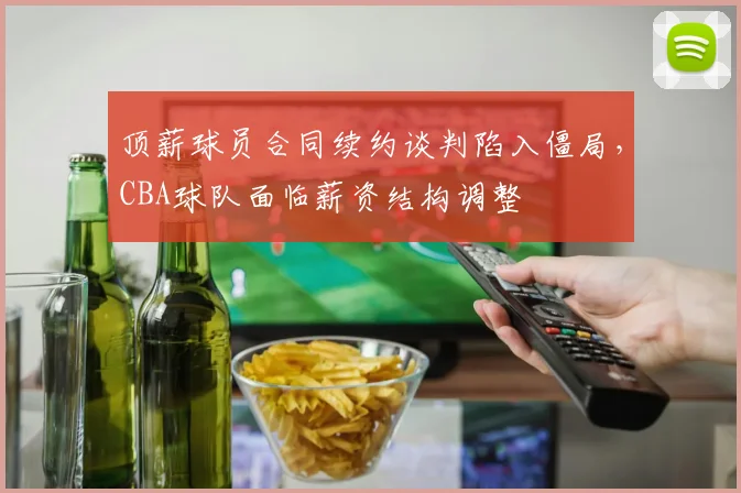顶薪球员合同续约谈判陷入僵局，CBA球队面临薪资结构调整