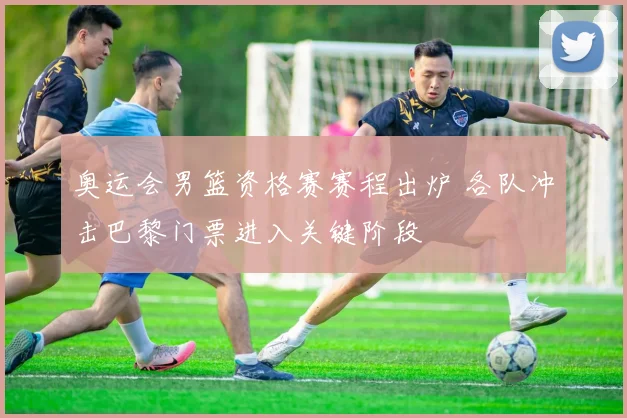 奥运会男篮资格赛赛程出炉 各队冲击巴黎门票进入关键阶段