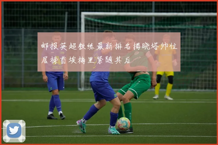 邮报英超教练最新排名揭晓塔帅位居榜首埃梅里紧随其后