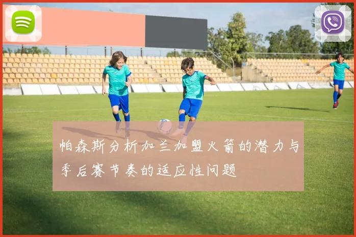 帕森斯分析加兰加盟火箭的潜力与季后赛节奏的适应性问题