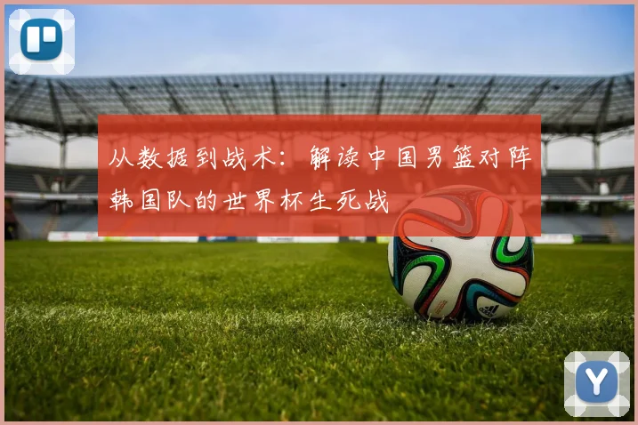从数据到战术：解读中国男篮对阵韩国队的世界杯生死战