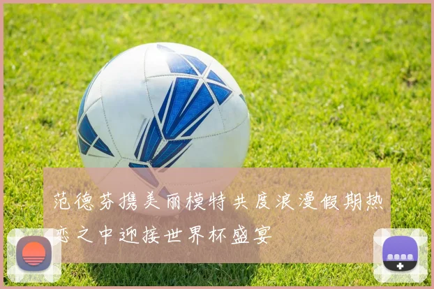 范德芬携美丽模特共度浪漫假期热恋之中迎接世界杯盛宴